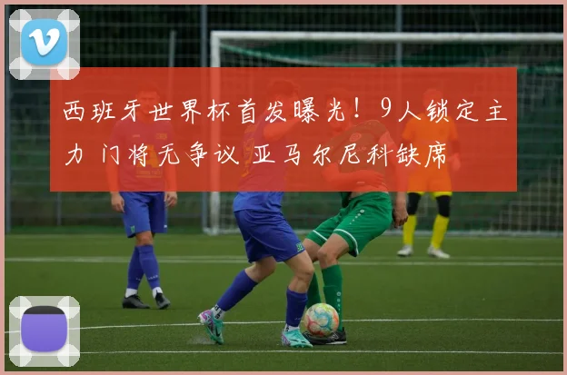 西班牙世界杯首发曝光！9人锁定主力 门将无争议 亚马尔尼科缺席