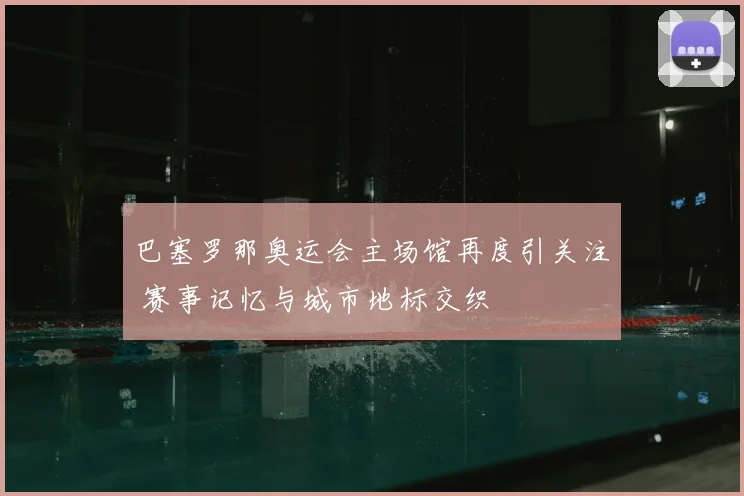 巴塞罗那奥运会主场馆再度引关注 赛事记忆与城市地标交织
