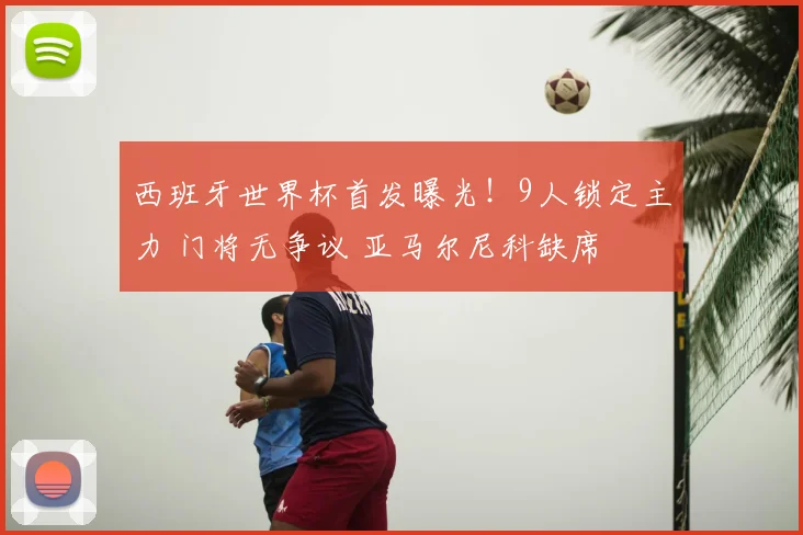 西班牙世界杯首发曝光！9人锁定主力 门将无争议 亚马尔尼科缺席
