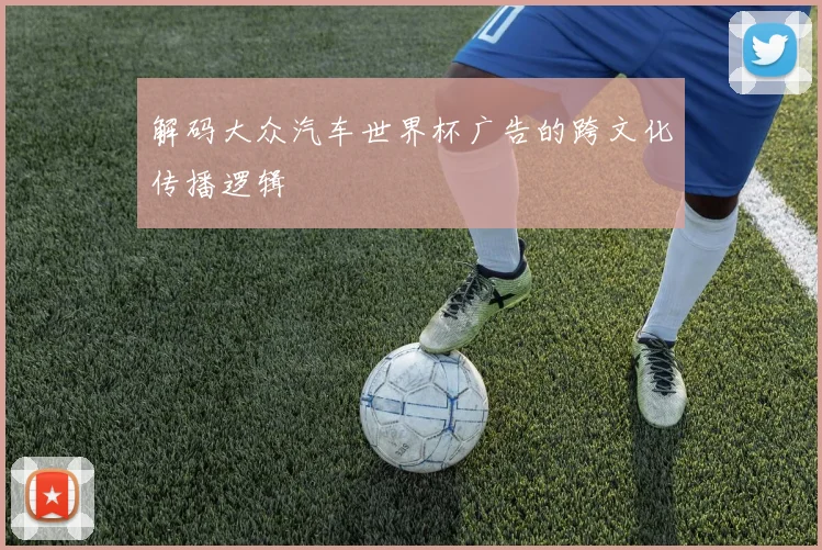 解码大众汽车世界杯广告的跨文化传播逻辑