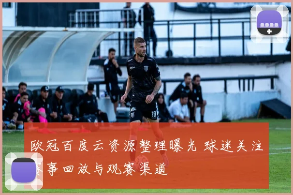 欧冠百度云资源整理曝光 球迷关注赛事回放与观赛渠道