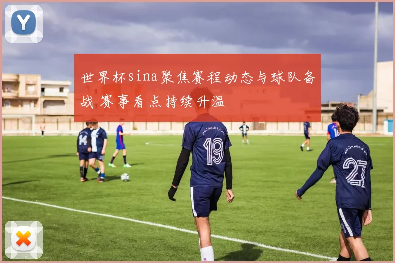 世界杯sina聚焦赛程动态与球队备战 赛事看点持续升温