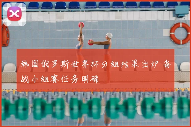 韩国俄罗斯世界杯分组结果出炉 备战小组赛任务明确