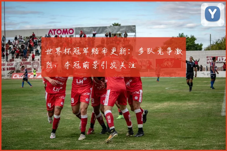世界杯冠军赔率更新：多队竞争激烈，夺冠前景引发关注