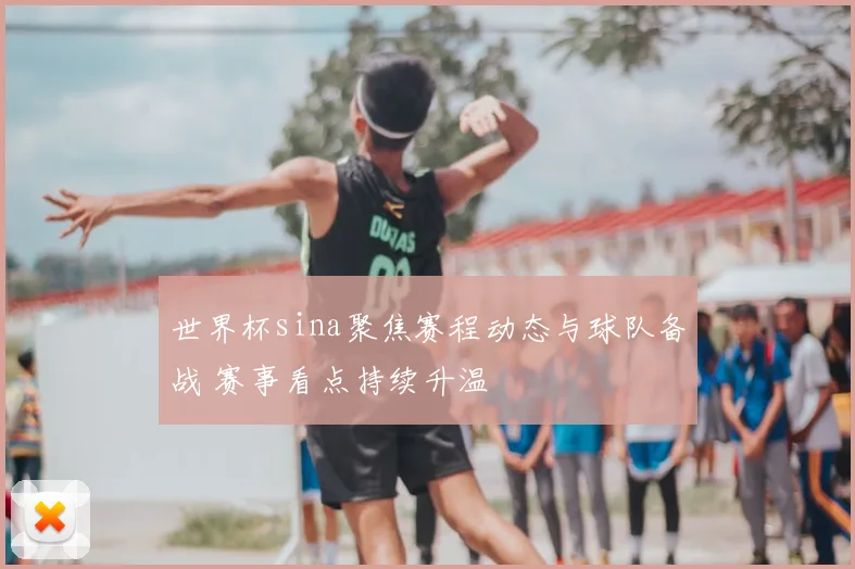 世界杯sina聚焦赛程动态与球队备战 赛事看点持续升温