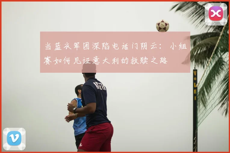当蓝衣军团深陷电话门阴云：小组赛如何见证意大利的救赎之路
