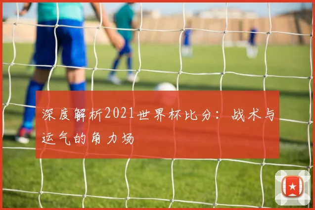 深度解析2021世界杯比分：战术与运气的角力场